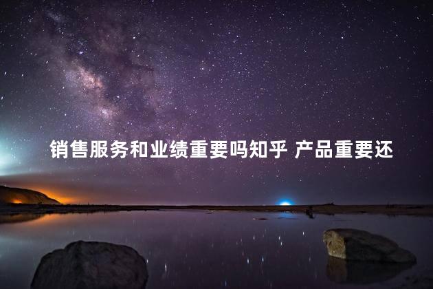销售服务和业绩重要吗知乎 产品重要还是销售重要